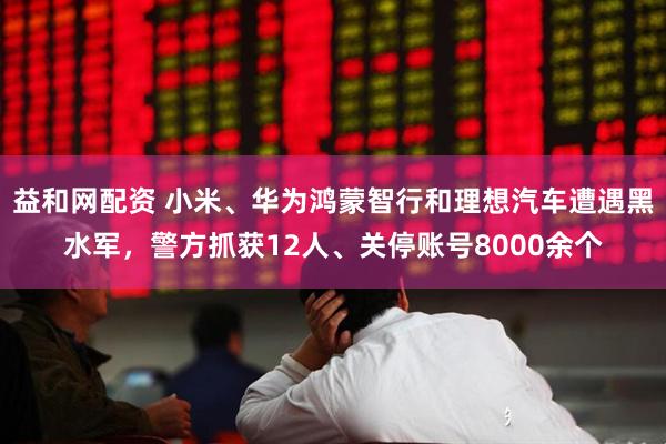 益和网配资 小米、华为鸿蒙智行和理想汽车遭遇黑水军，警方抓获12人、关停账号8000余个