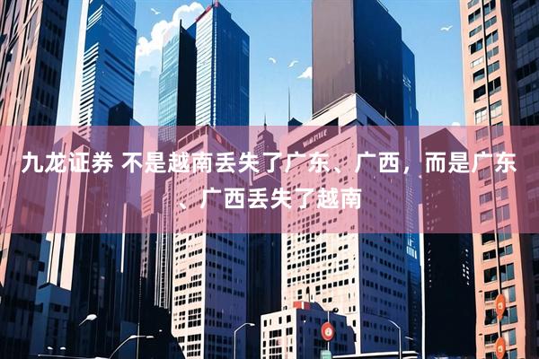 九龙证券 不是越南丢失了广东、广西，而是广东、广西丢失了越南